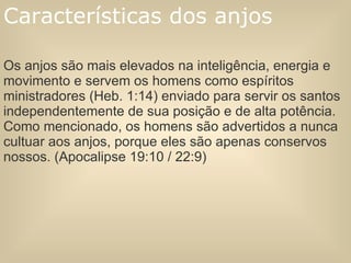 Os anjos são mais elevados na inteligência, energia e movimento e servem os homens como espíritos ministradores (Heb. 1:14) enviado para servir os santos independentemente de sua posição e de alta potência. Como mencionado, os homens são advertidos a nunca cultuar aos anjos, porque eles são apenas conservos nossos. (Apocalipse 19:10 / 22:9) Características dos anjos 