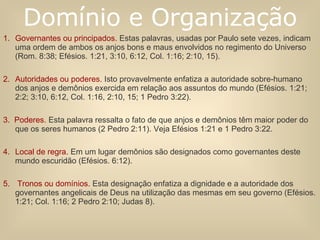 Governantes ou principados.   Estas palavras, usadas por Paulo sete vezes, indicam uma ordem de ambos os anjos bons e maus envolvidos no regimento do Universo (Rom. 8:38; Efésios. 1:21, 3:10, 6:12, Col. 1:16; 2:10, 15).   Autoridades ou poderes.   Isto provavelmente enfatiza a autoridade sobre-humano dos anjos e demônios exercida em relação aos assuntos do mundo (Efésios. 1:21; 2:2; 3:10, 6:12, Col. 1:16, 2:10, 15; 1 Pedro 3:22).   3.  Poderes.   Esta palavra ressalta o fato de que anjos e demônios têm maior poder do que os seres humanos (2 Pedro 2:11). Veja Efésios 1:21 e 1 Pedro 3:22.   Local de regra.   Em um lugar demônios são designados como governantes deste mundo escuridão (Efésios. 6:12).   Tronos ou domínios.   Esta designação enfatiza a dignidade e a autoridade dos governantes angelicais de Deus na utilização das mesmas em seu governo (Efésios. 1:21; Col. 1:16; 2 Pedro 2:10; Judas 8). Domínio e Organização 