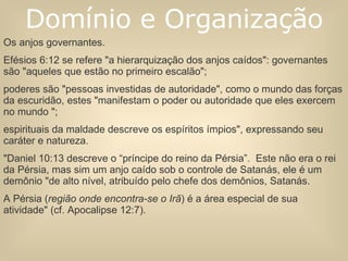 Os anjos governantes.  Efésios 6:12 se refere "a hierarquização dos anjos caídos": governantes são "aqueles que estão no primeiro escalão";  poderes são "pessoas investidas de autoridade", como o mundo das forças da escuridão, estes "manifestam o poder ou autoridade que eles exercem no mundo ";  espirituais da maldade descreve os espíritos ímpios", expressando seu caráter e natureza.  "Daniel 10:13 descreve o “príncipe do reino da Pérsia”.  Este não era o rei da Pérsia, mas sim um anjo caído sob o controle de Satanás, ele é um demônio "de alto nível, atribuído pelo chefe dos demônios, Satanás.  A Pérsia ( região onde encontra-se o Irã ) é a área especial de sua atividade" (cf. Apocalipse 12:7). Domínio e Organização 