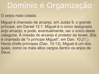 O anjos mais cotado.  Miguel é chamado de arcanjo, em Judas 9, o grande príncipe, em Daniel 12:1. Miguel é o único designado anjo arcanjo, e pode, eventualmente, ser o único desta categoria. A missão do arcanjo é protetor de Israel. (Ele é chamado de "o príncipe Miguel", em Dan. 10:21.) Havia chefe príncipes (Dan. 10:13), Miguel é um dos quais, como os mais altos cargos dentro os anjos de Deus.  Domínio e Organização 