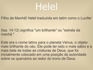 Filho da Manhã! Helel traduzida em latim como o Lucifer  (Isa. 14:12) significa "um brilhante" ou "estrela da manhã."  Este era o nome latino para o planeta Vénus, o objeto mais brilhante do céu. Ele pode ter sido o mais sábio e a mais bela de todas as criaturas de Deus, que foi inicialmente colocado em uma posição de autoridade sobre os querubins ao redor do trono de Deus. Helel 