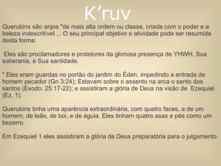 Querubins são anjos "da mais alta ordem ou classe, criada com o poder e a beleza indescritível ... O seu principal objetivo e atividade pode ser resumida desta forma: Eles são proclamadores e protetores da gloriosa presença de YHWH, Sua soberania, e Sua santidade. " Eles eram guardas no portão do jardim do Éden, impedindo a entrada de homem pecador (Gn 3:24); Estavam sobre o assento na arca o santo dos santos (Exodo. 25:17-22); e assistiram a glória de Deus na visão de  Ezequiel (Ez. 1). Querubins tinha uma aparência extraordinária, com quatro faces, a de um homem, de leão, de boi, e de águia. Eles tinham quatro asas e pés como um bezerro.  Em Ezequiel 1 eles assistiram a glória de Deus preparatória para o julgamento. K’ruv  