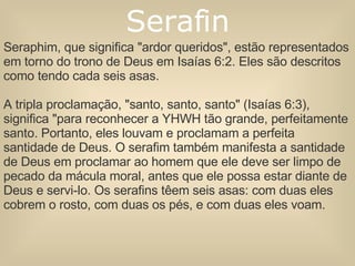 Seraphim, que significa "ardor queridos", estão representados em torno do trono de Deus em Isaías 6:2. Eles são descritos como tendo cada seis asas. A tripla proclamação, "santo, santo, santo" (Isaías 6:3), significa "para reconhecer a YHWH tão grande, perfeitamente santo. Portanto, eles louvam e proclamam a perfeita santidade de Deus. O serafim também manifesta a santidade de Deus em proclamar ao homem que ele deve ser limpo de pecado da mácula moral, antes que ele possa estar diante de Deus e servi-lo. Os serafins têem seis asas: com duas eles cobrem o rosto, com duas os pés, e com duas eles voam. Serafin 