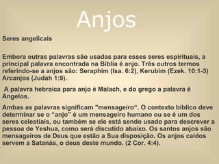 Seres angelicais Embora outras palavras são usadas para esses seres espirituais, a principal palavra encontrada na Bíblia é anjo. Três outros termos referindo-se a anjos são: Seraphim (Isa. 6:2), Kerubim (Ezek. 10:1-3) Arcanjos (Judah 1:9). A palavra hebraica para anjo é Malach, e do grego a palavra é   Angelos.  Ambas as palavras significam "mensageiro“. O contexto bíblico deve determinar se o “anjo” é um mensageiro humano ou se é um dos seres celestiais, ou também se ele está sendo usado para descrever a pessoa de Yeshua, como será discutido abaixo. Os santos anjos são mensageiros de Deus que estão a Sua disposição. Os anjos caídos servem a Satanás, o deus deste mundo. (2 Cor. 4:4). Anjos   