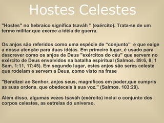 "Hostes" no hebraico significa tsaváh " (exército). Trata-se de um termo militar que exerce a idéia de guerra.  Os anjos são referidos como uma espécie de “conjunto”  e que exige a nossa atenção para duas idéias. Em primeiro lugar, é usado para descrever como os anjos de Deus "exércitos do céu" que servem no exército de Deus envolvidos na batalha espiritual (Salmos. 89:6, 8; 1 Sam. 1:11, 17:45). Em segundo lugar, estes anjos são seres celeste que rodeiam e servem a Deus, como visto na frase  "Bendizei ao Senhor, anjos seus, magníficos em poder,que cumpris as suas ordens, que obedeceis à sua voz." (Salmos. 103:20).  Além disso, algumas vezes tsaváh (exército) inclui o conjunto dos corpos celestes, as estrelas do universo. Hostes Celestes 
