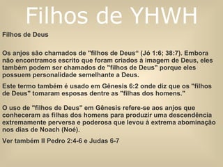Filhos de Deus  Os anjos são chamados de "filhos de Deus“ (Jó 1:6; 38:7). Embora não encontramos escrito que foram criados à imagem de Deus, eles também podem ser chamados de "filhos de Deus" porque eles possuem personalidade semelhante a Deus.  Este termo também é usado em Gênesis 6:2 onde diz que os "filhos de Deus" tomaram esposas dentre as "filhas dos homens."  O uso de "filhos de Deus" em Gênesis refere-se aos anjos que conheceram as filhas dos homens para produzir uma descendência extremamente perversa e poderosa que levou à extrema abominação nos dias de Noach (Noé).  Ver também II Pedro 2:4-6 e Judas 6-7 Filhos de YHWH 