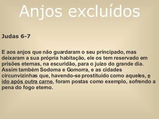 Judas 6-7   E aos anjos que não guardaram o seu principado, mas deixaram a sua própria habitação, ele os tem reservado em prisões eternas, na escuridão, para o juízo do grande dia. Assim também Sodoma e Gomorra, e as cidades circunvizinhas que, havendo-se prostituído como aqueles,  e ido após outra carne , foram postas como exemplo, sofrendo a pena do fogo eterno. Anjos excluídos 