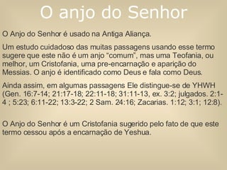 O Anjo do Senhor é usado na Antiga Aliança. Um estudo cuidadoso das muitas passagens usando esse termo sugere que este não é um anjo “comum”, mas uma Teofania, ou melhor, um Cristofania, uma pre-encarnação e aparição do Messias. O anjo é identificado como Deus e fala como Deus. Ainda assim, em algumas passagens Ele distingue-se de YHWH (Gen. 16:7-14; 21:17-18; 22:11-18; 31:11-13, ex. 3:2; julgados. 2:1-4 ; 5:23; 6:11-22; 13:3-22; 2 Sam. 24:16; Zacarias. 1:12; 3:1; 12:8).  O Anjo do Senhor é um Cristofania sugerido pelo fato de que este termo cessou após a encarnação de Yeshua. O anjo do Senhor 