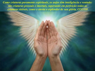 Como criaturas puramente espirituais, os anjos têm inteligência e vontade:
são criaturas pessoais e imortais, superando em perfeição todas as
criaturas visíveis, como o atesta o esplendor de sua glória. CCC330
 