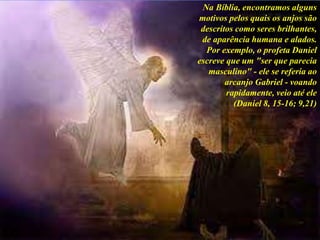 Na Bíblia, encontramos alguns
motivos pelos quais os anjos são
descritos como seres brilhantes,
de aparência humana e alados.
Por exemplo, o profeta Daniel
escreve que um "ser que parecia
masculino" - ele se referia ao
arcanjo Gabriel - voando
rapidamente, veio até ele
(Daniel 8, 15-16; 9,21)
 