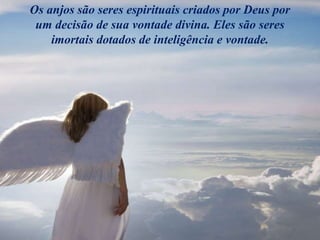 Os anjos são seres espirituais criados por Deus por
um decisão de sua vontade divina. Eles são seres
imortais dotados de inteligência e vontade.
 