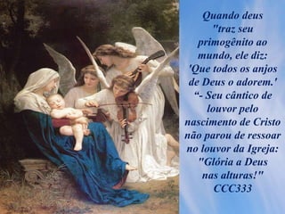 Quando deus
"traz seu
primogênito ao
mundo, ele diz:
'Que todos os anjos
de Deus o adorem.'
“- Seu cântico de
louvor pelo
nascimento de Cristo
não parou de ressoar
no louvor da Igreja:
"Glória a Deus
nas alturas!"
CCC333
 