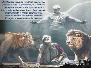 Devido à sua natureza espiritual, os anjos não
podem ser visto ou apreendido pelos sentidos.
Em alguns ocasiões muito especiais, com a
intervenção de Deus, eles foram vistos e ouvidos
materialmente. A reação das pessoas ao
vê-los ou ouvi-los é de espanto e respeito.
Exemplo, os profetas Daniel e Zacarias.
 