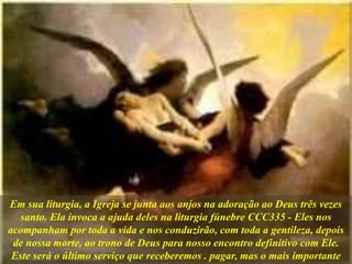 Em sua liturgia, a Igreja se junta aos anjos na adoração ao Deus três vezes
santo. Ela invoca a ajuda deles na liturgia fúnebre CCC335 - Eles nos
acompanham por toda a vida e nos conduzirão, com toda a gentileza, depois
de nossa morte, ao trono de Deus para nosso encontro definitivo com Ele.
Este será o último serviço que receberemos . pagar, mas o mais importante
 