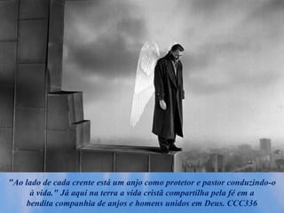 "Ao lado de cada crente está um anjo como protetor e pastor conduzindo-o
à vida." Já aqui na terra a vida cristã compartilha pela fé em a
bendita companhia de anjos e homens unidos em Deus. CCC336
 
