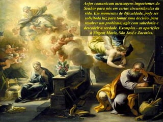 Anjos comunicam mensagens importantes do
Senhor para nós em certas circunstâncias da
vida. Em momentos de dificuldade, pode ser
solicitada luz para tomar uma decisão, para
resolver um problema, agir com sabedoria e
descobrir a verdade. Exemplos - as aparições
à Virgem Maria, São José e Zacarias.
 