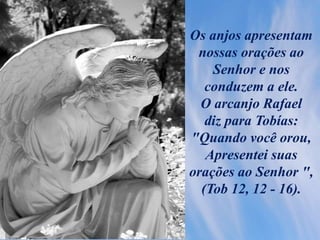 Os anjos apresentam
nossas orações ao
Senhor e nos
conduzem a ele.
O arcanjo Rafael
diz para Tobías:
"Quando você orou,
Apresentei suas
orações ao Senhor ",
(Tob 12, 12 - 16).
 