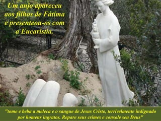 Um anjo apareceu
aos filhos de Fátima
e presenteou-os com
a Eucaristia.
"tome e beba a meleca e o sangue de Jesus Cristo, terrivelmente indignado
por homens ingratos. Repare seus crimes e console seu Deus"
 
