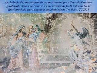 A existência de seres espirituais desencarnados que a Sagrada Escritura
geralmente chama de "anjos" é uma verdade de fé. O testemunho da
Escritura é tão claro quanto a unanimidade da Tradição. CCC328
 