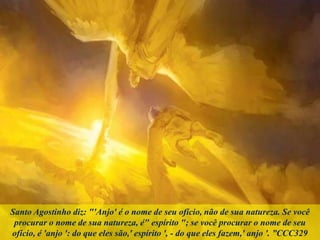 Santo Agostinho diz: "'Anjo' é o nome de seu ofício, não de sua natureza. Se você
procurar o nome de sua natureza, é" espírito "; se você procurar o nome de seu
ofício, é 'anjo ': do que eles são,' espírito ', - do que eles fazem,' anjo '. ”CCC329
 