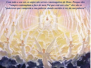 Com todo o seu ser, os anjos são servos e mensageiros de Deus. Porque eles
"sempre contemplam a face de meu Pai que está nos céus" eles são os
"poderosos que cumprem a sua palavra, dando ouvidos à voz da sua palavra".
 