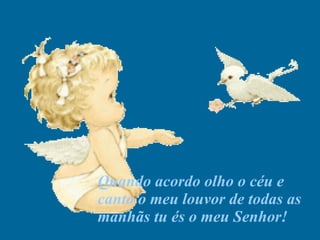 Quando acordo olho o céu e canto o meu louvor de todas as manhãs tu és o meu Senhor! 