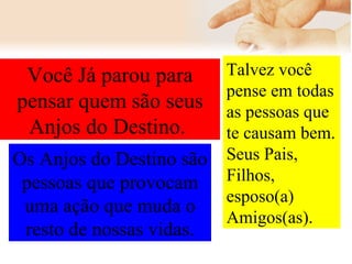 Você Já parou para pensar quem são seus Anjos do Destino.  Talvez você pense em todas as pessoas que te causam bem. Seus Pais, Filhos, esposo(a) Amigos(as).   Os Anjos do Destino são pessoas que provocam uma ação que muda o resto de nossas vidas. 