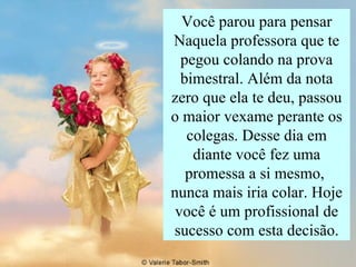 Você parou para pensar Naquela professora que te pegou colando na prova bimestral. Além da nota zero que ela te deu, passou o maior vexame perante os colegas. Desse dia em diante você fez uma promessa a si mesmo,  nunca mais iria colar. Hoje você é um profissional de sucesso com esta decisão. 