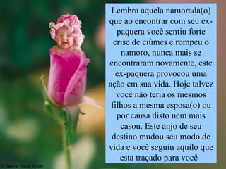 Lembra aquela namorada(o) que ao encontrar com seu ex- paquera você sentiu forte crise de ciúmes e rompeu o namoro, nunca mais se encontraram novamente, este ex-paquera provocou uma ação em sua vida. Hoje talvez você não teria os mesmos filhos a mesma esposa(o) ou por causa disto nem mais casou. Este anjo de seu destino mudou seu modo de vida e você seguiu aquilo que esta traçado para você  