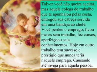 Talvez você não queira aceitar, mas aquele colega de trabalho que te apunhalou pelas costa, entregou sua cabeça servida em uma bandeja ao chefe. Você perdeu o emprego, ficou meses sem trabalho, fez cursos, aperfeiçoou seus conhecimentos. Hoje em outro trabalho tem sucesso e prestigio que nunca teria naquele emprego. Causando até inveja para aquela pessoa.  