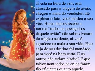 Já esta na hora de sair, esta atrasado para a viagem de avião, chegou o mala do vendedor, até explicar o fato, você perdeu o seu vôo. Horas depois recebe a notícia “todos os passageiros daquele avião” não sobreviveram do trágico acidente, aí você agradece ao mala a sua vida. Este anjo de seu destino foi mandado para você na hora certa. E os outros não teriam direito? É que talvez nem todos os anjos foram tão eficientes quanto aquele.  