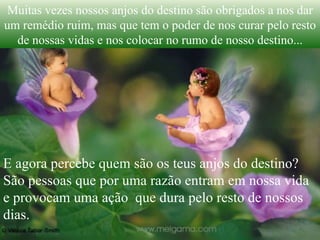 Muitas vezes nossos anjos do destino são obrigados a nos dar um remédio ruim, mas que tem o poder de nos curar pelo resto de nossas vidas e nos colocar no rumo de nosso destino... E agora percebe quem são os teus anjos do destino? São pessoas que por uma razão entram em nossa vida e provocam uma ação  que dura pelo resto de nossos dias. 