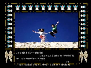Um anjo é algo celestial.  Um amigo é uma oportunidade real de conhecê-lo melhor...  Na semelhança que há entre “o amor e amizade” 