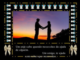 Um anjo sabe quando necessitas da ajuda de alguém.  Um amigo, te ajuda sem saber que necessitas. 
