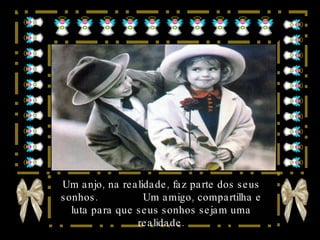 Um anjo, na realidade, faz parte dos seus sonhos.  Um amigo, compartilha e luta para que seus sonhos sejam uma realidade. 