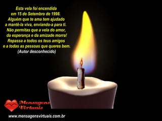 - PPS traduzido por CAIO –  Esta vela foi encendida  em 15 de Setembro de 1998.  Alguém que te ama tem ajudado  a mantê-la viva, enviando-a para ti.  Não permitas que a vela do amor,  da esperança e da amizade morra! Repassa a todos os teus amigos  e a todas as pessoas que queres bem. (Autor desconhecido) www.mensagensvirtuais.com.br 