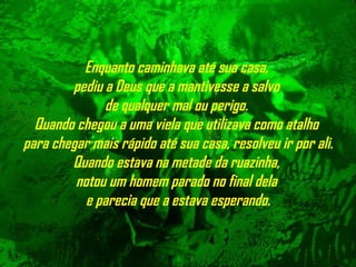 Enquanto caminhava até sua casa,  pediu a Deus que a mantivesse a salvo  de qualquer mal ou perigo.  Quando chegou a uma viela que utilizava como atalho  para chegar mais rápido até sua casa, resolveu ir por ali. Quando estava na metade da ruazinha,  notou um homem parado no final dela   e parecia que a estava esperando. 