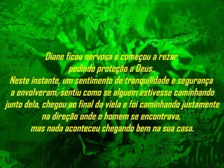 Diane ficou nervosa e começou a rezar  pedindo proteção a Deus.  Neste   instante, um sentimento de tranquilidade e segurança  a envolveram, sentiu   como se alguem estivesse caminhando junto dela, chegou ao final da viela e foi caminhando  justamente na direção onde o homem se encontrava,  mas nada aconteceu chegando bem na sua casa. 