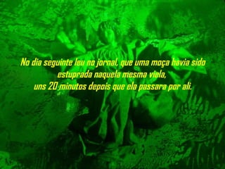 No dia seguinte leu no jornal, que uma moça havia sido estuprada naquela mesma viela,  uns 20 minutos depois que ela passara por ali. 