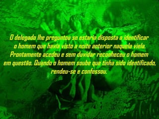 O delegado lhe preguntou se estaria disposta a identificar  o homem que  havía visto  a noite anterior naquela viela. Prontamente acedeu e sem duvidar reconheceu  o  homem  em questão. Quando o homem soube que tinha sido   identificado, rendeu-se e confessou.   