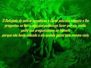 O Delegado de policia agradeceu a Diane pela sua valentía e lhe preguntou se havia algo   que pudessem fazer por ela, então  pediu que preguntassem ao homem, porque não havia atacado a ela quando pasou pela mesma viela. 