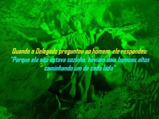Quando o Delegado preguntou ao homem, ele respondeu:  "Porque ela não   estava sozinha, haviam dois homens altos caminhando um de cada lado" 