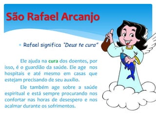 São Rafael Arcanjo
 Rafael significa “Deus te cura”
Ele ajuda na cura dos doentes, por
isso, é o guardião da saúde. Ele age nos
hospitais e até mesmo em casas que
estejam precisando de seu auxílio.
Ele também age sobre a saúde
espiritual e está sempre procurando nos
confortar nas horas de desespero e nos
acalmar durante os sofrimentos.
 