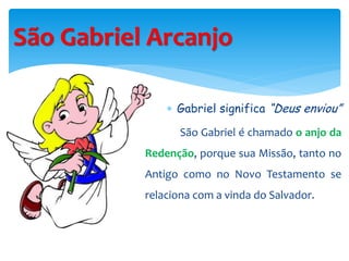 São Gabriel Arcanjo
 Gabriel significa “Deus enviou”
São Gabriel é chamado o anjo da
Redenção, porque sua Missão, tanto no
Antigo como no Novo Testamento se
relaciona com a vinda do Salvador.
 