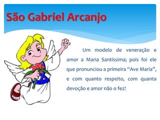 São Gabriel Arcanjo
Um modelo de veneração e
amor a Maria Santíssima; pois foi ele
que pronunciou a primeira “Ave Maria”,
e com quanto respeito, com quanta
devoção e amor não o fez!
 