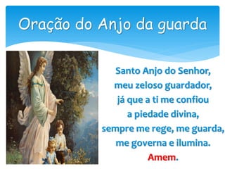 Santo Anjo do Senhor,
meu zeloso guardador,
já que a ti me confiou
a piedade divina,
sempre me rege, me guarda,
me governa e ilumina.
Amem.
Oração do Anjo da guarda
 