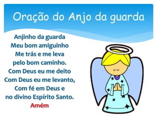 Anjinho da guarda
Meu bom amiguinho
Me trás e me leva
pelo bom caminho.
Com Deus eu me deito
Com Deus eu me levanto,
Com fé em Deus e
no divino Espírito Santo.
Amém
Oração do Anjo da guarda
 