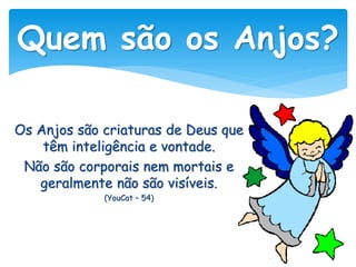 Os Anjos são criaturas de Deus que
têm inteligência e vontade.
Não são corporais nem mortais e
geralmente não são visíveis.
(YouCat – 54)
Quem são os Anjos?
 