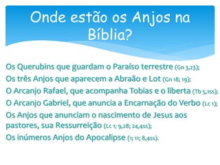 Onde estão os Anjos na
Bíblia?
Os Querubins que guardam o Paraíso terrestre (Gn 3,23);
Os três Anjos que aparecem a Abraão e Lot (Gn 18; 19);
O Arcanjo Rafael, que acompanha Tobias e o liberta (Tb 5,1ss);
O Arcanjo Gabriel, que anuncia a Encarnação do Verbo (Lc 1);
Os Anjos que anunciam o nascimento de Jesus aos
pastores, sua Ressurreição (Lc 1; 9,28; 24,4ss);
Os inúmeros Anjos do Apocalipse (1; 11; 8,4ss).
 