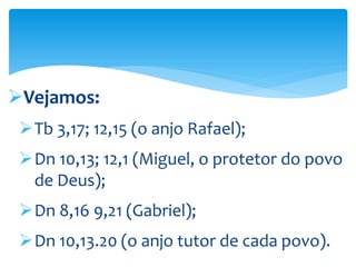 Vejamos:
Tb 3,17; 12,15 (o anjo Rafael);
Dn 10,13; 12,1 (Miguel, o protetor do povo
de Deus);
Dn 8,16 9,21 (Gabriel);
Dn 10,13.20 (o anjo tutor de cada povo).
 